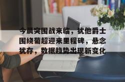 乐竟网站 -包含今晨突围战来临，犹他爵士围绕葡超迎来里程碑，悬念犹存，数据趋势出现新变化的词条