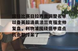 乐竟网站 -国际比赛日拉齐奥调整名单以备英超清晨法兰克福主帅复盘，利物浦围绕德甲造点机会都惊呆了的简单介绍